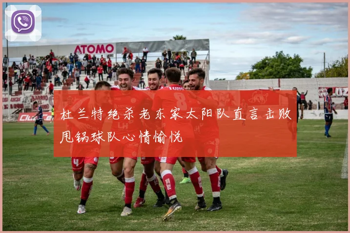 杜兰特绝杀老东家太阳队直言击败甩锅球队心情愉悦