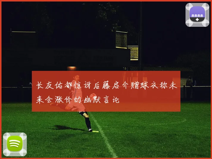 长友佑都惊讶后藤启介赠球衣称未来会涨价的幽默言论