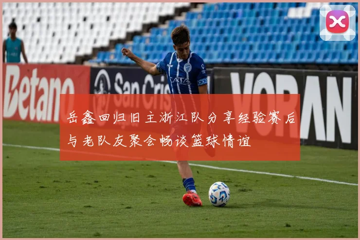 岳鑫回归旧主浙江队分享经验赛后与老队友聚会畅谈篮球情谊