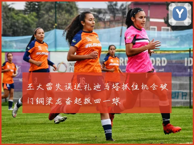 王大雷失误送礼迪马塔抓住机会破门铜梁龙奋起扳回一球