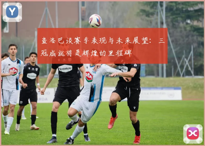 查洛巴谈赛季表现与未来展望：三冠成就将是辉煌的里程碑