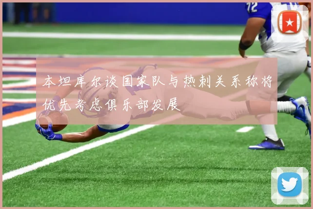 本坦库尔谈国家队与热刺关系称将优先考虑俱乐部发展