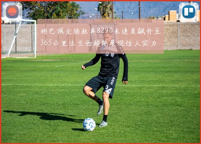 姆巴佩全场狂奔8290米速度飙升至365公里法兰西超跑展现惊人实力