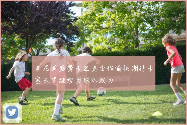 库尼亚盛赞卡里克合作愉快期待卡塞米罗继续为球队效力