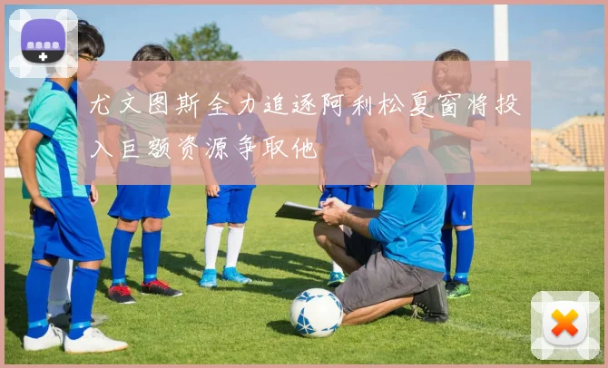 尤文图斯全力追逐阿利松夏窗将投入巨额资源争取他