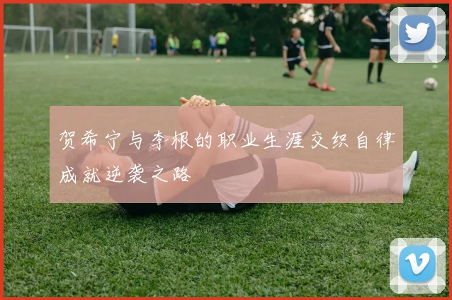 贺希宁与李根的职业生涯交织自律成就逆袭之路
