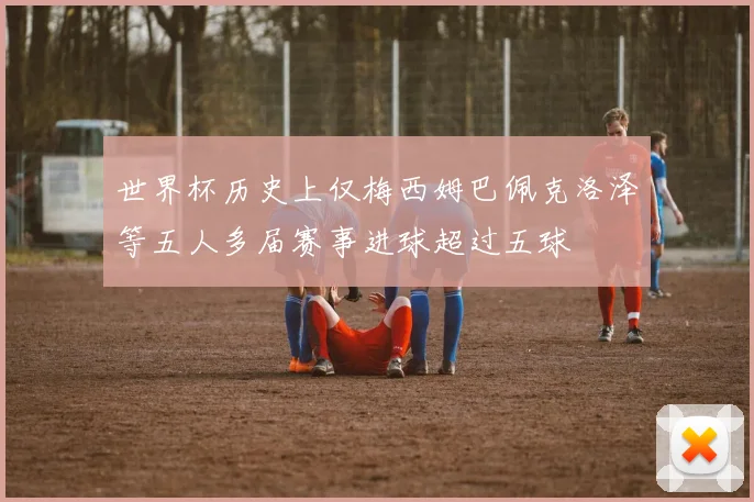 世界杯历史上仅梅西姆巴佩克洛泽等五人多届赛事进球超过五球