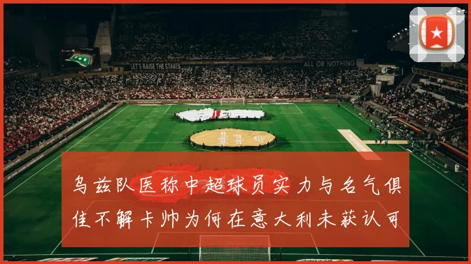 乌兹队医称中超球员实力与名气俱佳不解卡帅为何在意大利未获认可