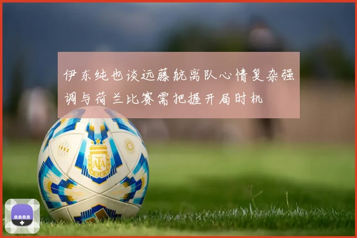伊东纯也谈远藤航离队心情复杂强调与荷兰比赛需把握开局时机
