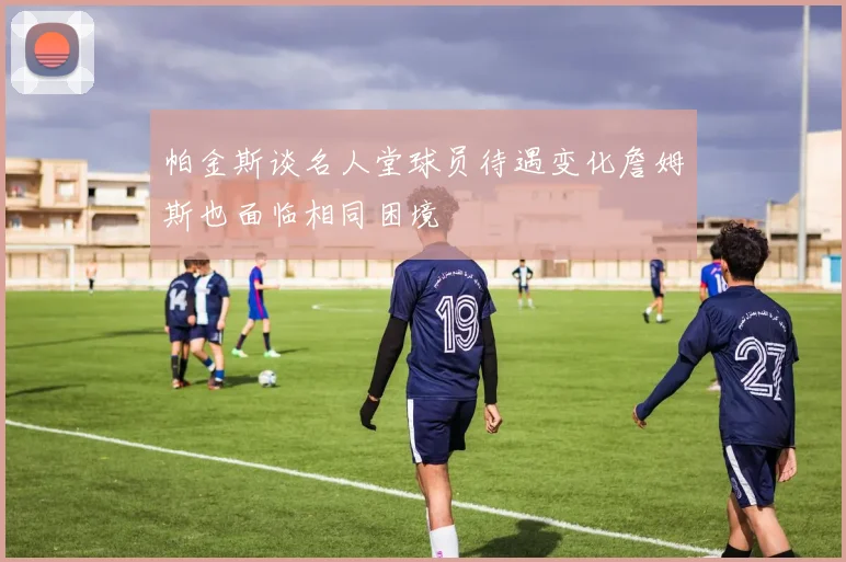 帕金斯谈名人堂球员待遇变化詹姆斯也面临相同困境
