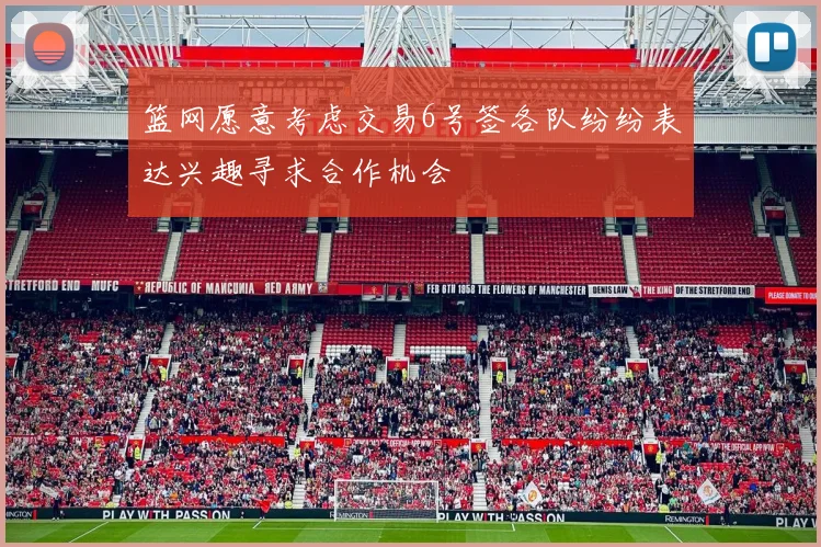 篮网愿意考虑交易6号签各队纷纷表达兴趣寻求合作机会