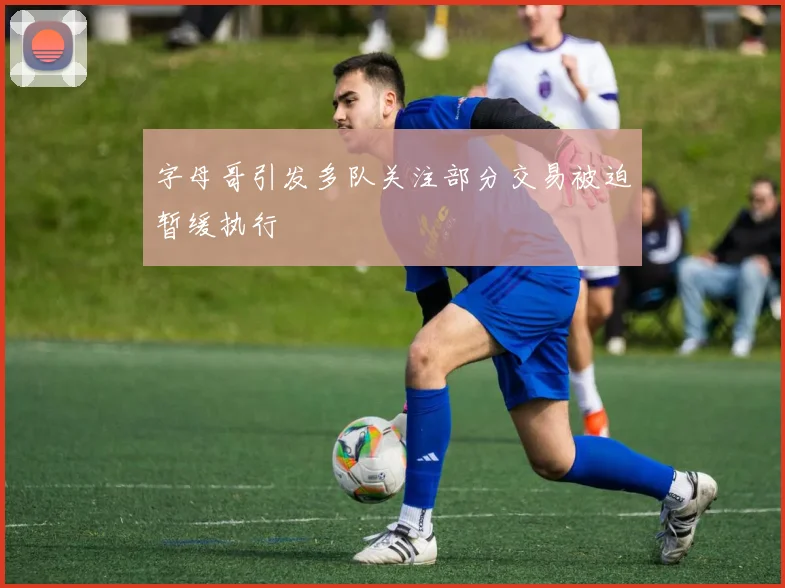 字母哥引发多队关注部分交易被迫暂缓执行