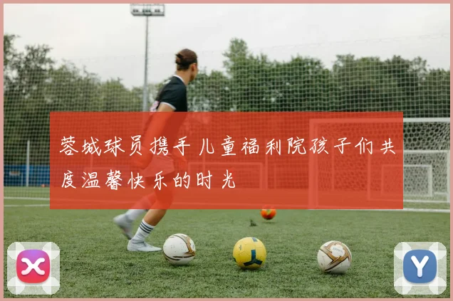 蓉城球员携手儿童福利院孩子们共度温馨快乐的时光