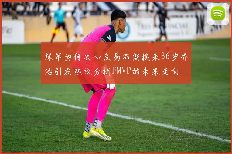 绿军为何决心交易布朗换来36岁乔治引发热议分析FMVP的未来走向