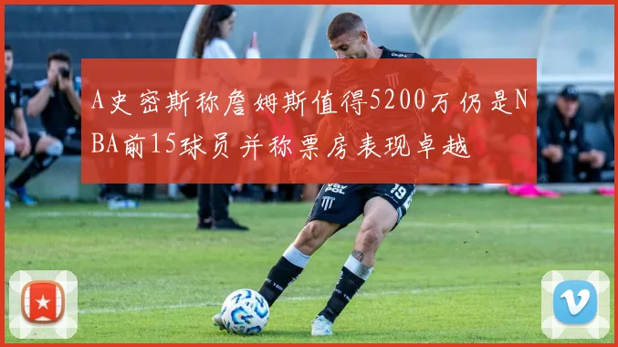 A史密斯称詹姆斯值得5200万仍是NBA前15球员并称票房表现卓越