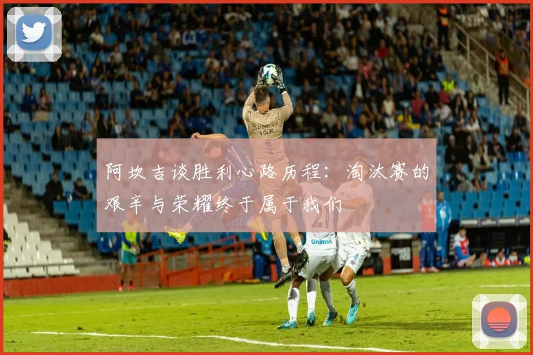 阿坎吉谈胜利心路历程：淘汰赛的艰辛与荣耀终于属于我们