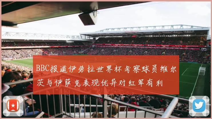 BBC报道伊劳拉世界杯考察球员维尔茨与伊萨克表现优异对红军有利