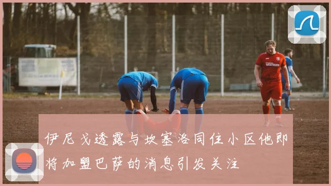伊尼戈透露与坎塞洛同住小区他即将加盟巴萨的消息引发关注