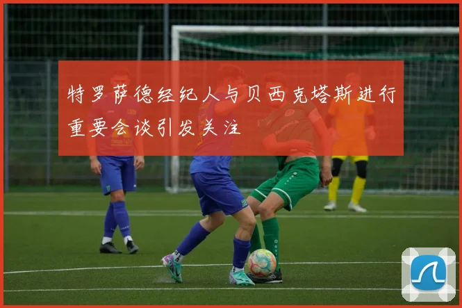 特罗萨德经纪人与贝西克塔斯进行重要会谈引发关注