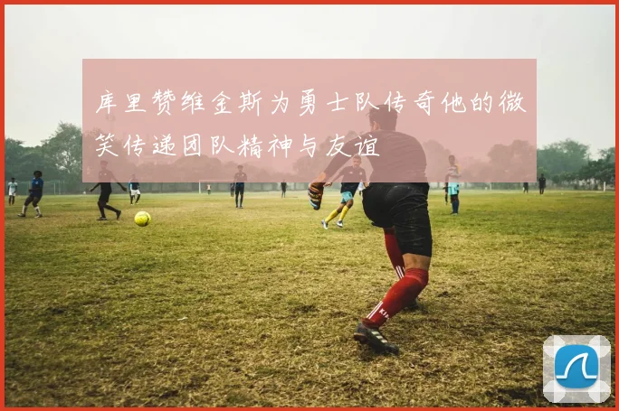 库里赞维金斯为勇士队传奇他的微笑传递团队精神与友谊