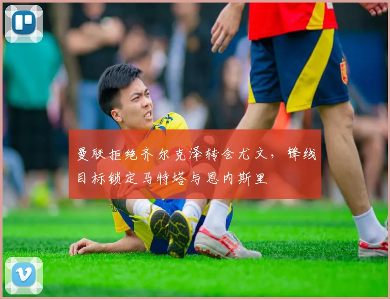 曼联拒绝齐尔克泽转会尤文，锋线目标锁定马特塔与恩内斯里