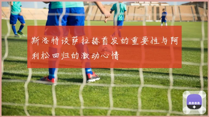 斯洛特谈萨拉赫首发的重要性与阿利松回归的激动心情