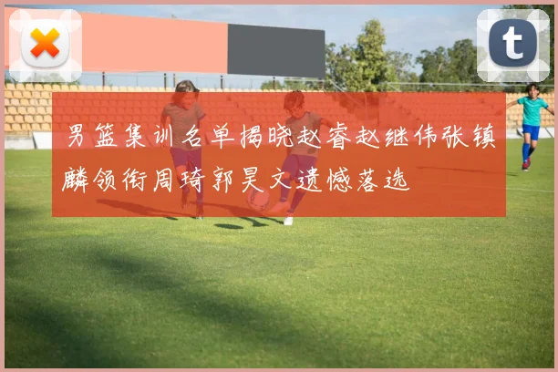 男篮集训名单揭晓赵睿赵继伟张镇麟领衔周琦郭昊文遗憾落选
