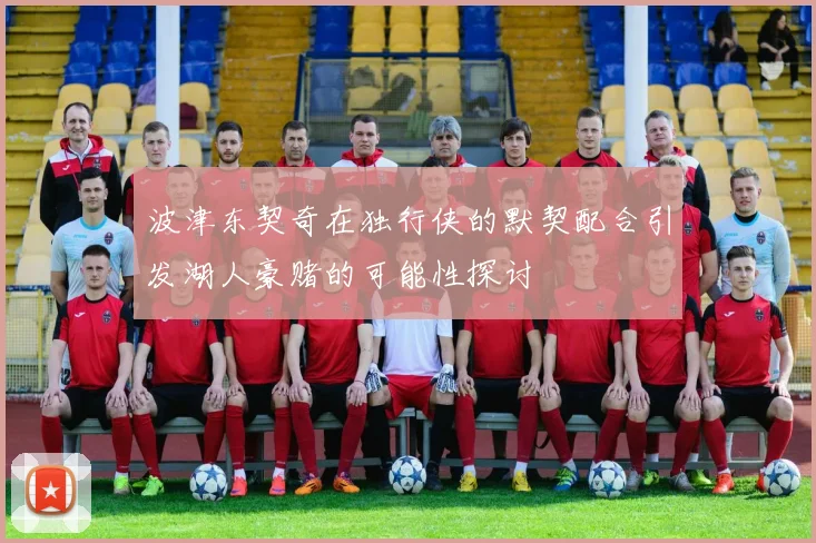 波津东契奇在独行侠的默契配合引发湖人豪赌的可能性探讨