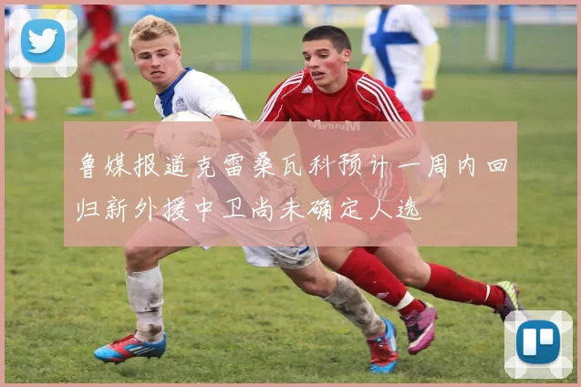 鲁媒报道克雷桑瓦科预计一周内回归新外援中卫尚未确定人选